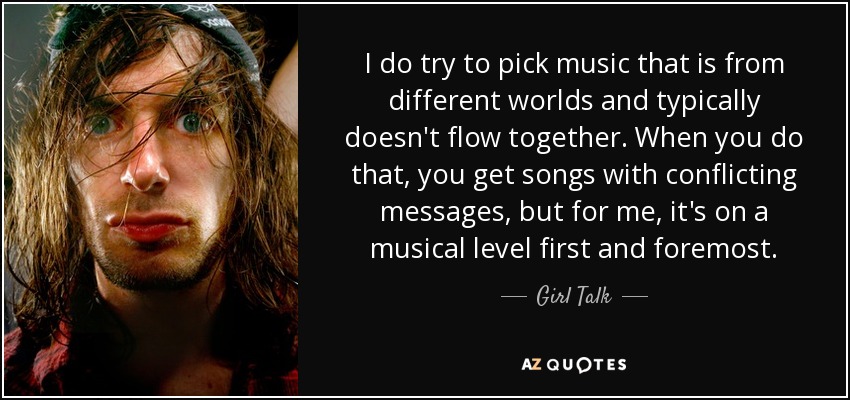 I do try to pick music that is from different worlds and typically doesn't flow together. When you do that, you get songs with conflicting messages, but for me, it's on a musical level first and foremost. - Girl Talk