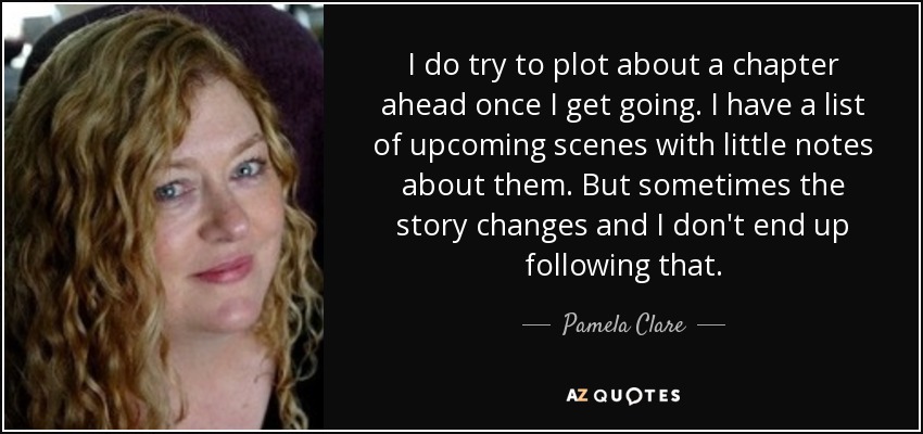 I do try to plot about a chapter ahead once I get going. I have a list of upcoming scenes with little notes about them. But sometimes the story changes and I don't end up following that. - Pamela Clare
