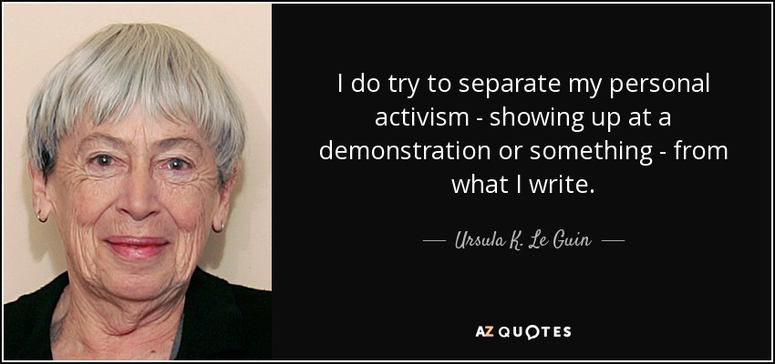 I do try to separate my personal activism - showing up at a demonstration or something - from what I write. - Ursula K. Le Guin