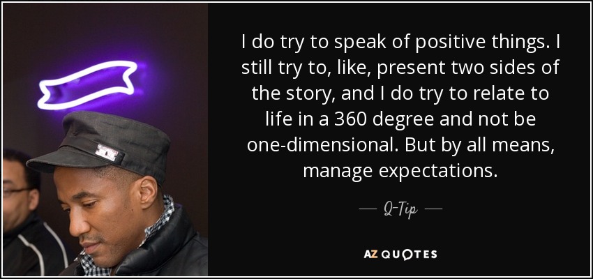 I do try to speak of positive things. I still try to, like, present two sides of the story, and I do try to relate to life in a 360 degree and not be one-dimensional. But by all means, manage expectations. - Q-Tip