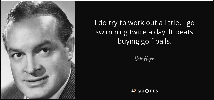 I do try to work out a little. I go swimming twice a day. It beats buying golf balls. - Bob Hope