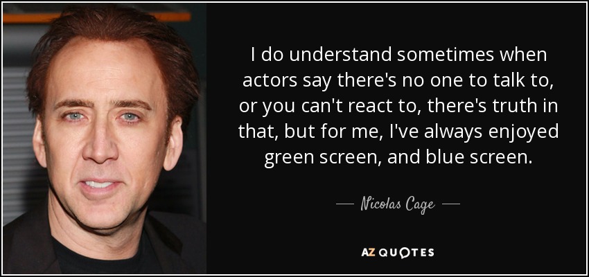 I do understand sometimes when actors say there's no one to talk to, or you can't react to, there's truth in that, but for me, I've always enjoyed green screen, and blue screen. - Nicolas Cage