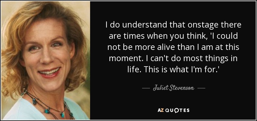 I do understand that onstage there are times when you think, 'I could not be more alive than I am at this moment. I can't do most things in life. This is what I'm for.' - Juliet Stevenson