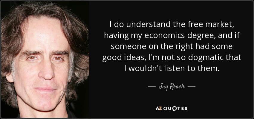 I do understand the free market, having my economics degree, and if someone on the right had some good ideas, I'm not so dogmatic that I wouldn't listen to them. - Jay Roach