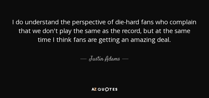 I do understand the perspective of die-hard fans who complain that we don't play the same as the record, but at the same time I think fans are getting an amazing deal. - Justin Adams