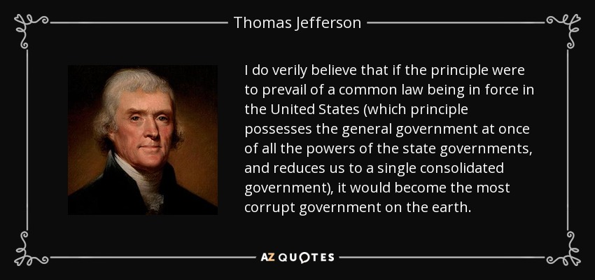 I do verily believe that if the principle were to prevail of a common law being in force in the United States (which principle possesses the general government at once of all the powers of the state governments, and reduces us to a single consolidated government), it would become the most corrupt government on the earth. - Thomas Jefferson