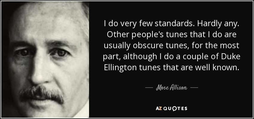 I do very few standards. Hardly any. Other people's tunes that I do are usually obscure tunes, for the most part, although I do a couple of Duke Ellington tunes that are well known. - Mose Allison