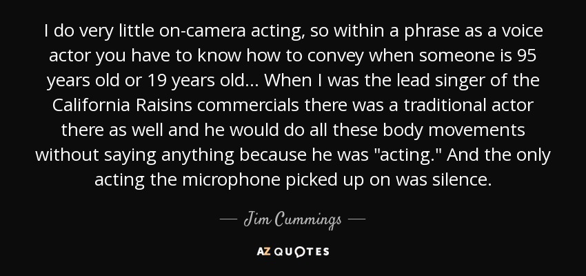 I do very little on-camera acting, so within a phrase as a voice actor you have to know how to convey when someone is 95 years old or 19 years old. . . When I was the lead singer of the California Raisins commercials there was a traditional actor there as well and he would do all these body movements without saying anything because he was 