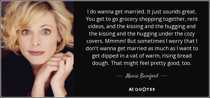 I do wanna get married. It just sounds great. You get to go grocery shopping together, rent videos, and the kissing and the hugging and the kissing and the hugging under the cozy covers. Mmmm! But sometimes I worry that I don't wanna get married as much as I want to get dipped in a vat of warm, rising bread dough. That might feel pretty good, too. - Maria Bamford