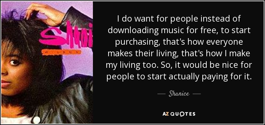 I do want for people instead of downloading music for free, to start purchasing, that's how everyone makes their living, that's how I make my living too. So, it would be nice for people to start actually paying for it. - Shanice
