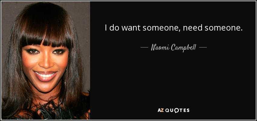 I do want someone, need someone. You're right. And, when I'm with you, I feel like I'm a better person. I feel happier. Less alone, less lonely. But it's not as simple as that, is it? Being with someone? - Naomi Campbell