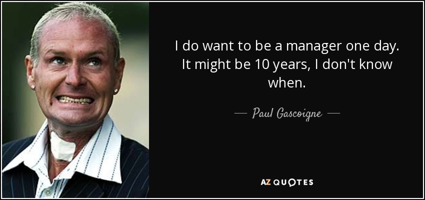 I do want to be a manager one day. It might be 10 years, I don't know when. - Paul Gascoigne