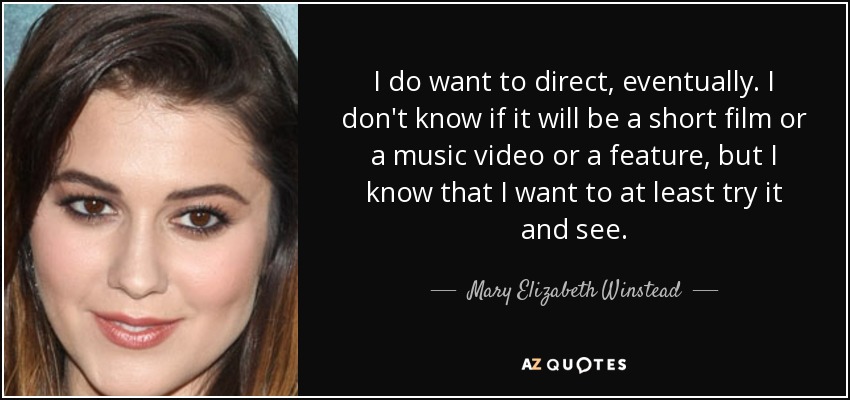 I do want to direct, eventually. I don't know if it will be a short film or a music video or a feature, but I know that I want to at least try it and see. - Mary Elizabeth Winstead