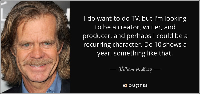 I do want to do TV, but I'm looking to be a creator, writer, and producer, and perhaps I could be a recurring character. Do 10 shows a year, something like that. - William H. Macy