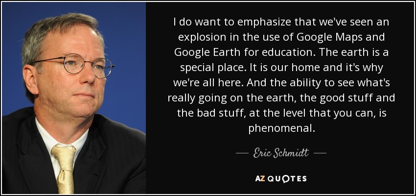 I do want to emphasize that we've seen an explosion in the use of Google Maps and Google Earth for education. The earth is a special place. It is our home and it's why we're all here. And the ability to see what's really going on the earth, the good stuff and the bad stuff, at the level that you can, is phenomenal. - Eric Schmidt