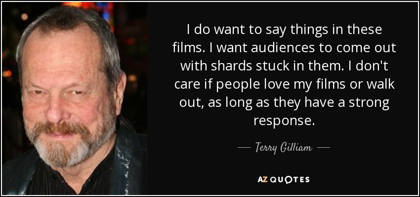I do want to say things in these films. I want audiences to come out with shards stuck in them. I don't care if people love my films or walk out, as long as they have a strong response. - Terry Gilliam