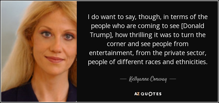 I do want to say, though, in terms of the people who are coming to see [Donald Trump], how thrilling it was to turn the corner and see people from entertainment, from the private sector, people of different races and ethnicities. - Kellyanne Conway