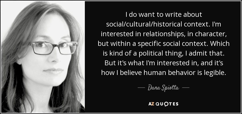 I do want to write about social/cultural/historical context. I'm interested in relationships, in character, but within a specific social context. Which is kind of a political thing, I admit that. But it's what I'm interested in, and it's how I believe human behavior is legible. - Dana Spiotta