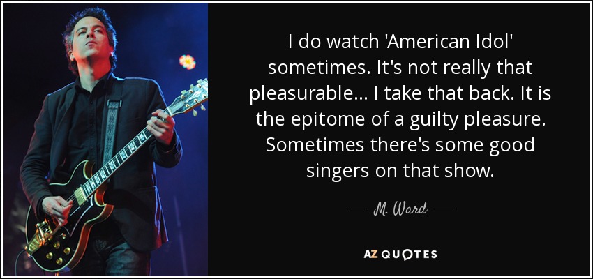I do watch 'American Idol' sometimes. It's not really that pleasurable... I take that back. It is the epitome of a guilty pleasure. Sometimes there's some good singers on that show. - M. Ward