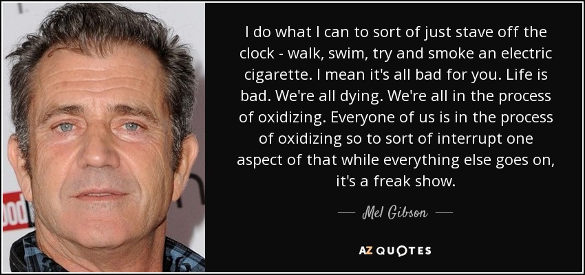 I do what I can to sort of just stave off the clock - walk, swim, try and smoke an electric cigarette. I mean it's all bad for you. Life is bad. We're all dying. We're all in the process of oxidizing. Everyone of us is in the process of oxidizing so to sort of interrupt one aspect of that while everything else goes on, it's a freak show. - Mel Gibson