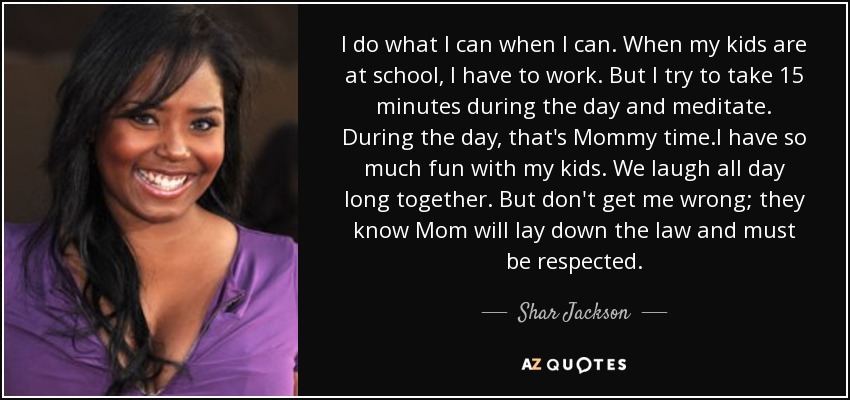 I do what I can when I can. When my kids are at school, I have to work. But I try to take 15 minutes during the day and meditate. During the day, that's Mommy time.I have so much fun with my kids. We laugh all day long together. But don't get me wrong; they know Mom will lay down the law and must be respected. - Shar Jackson