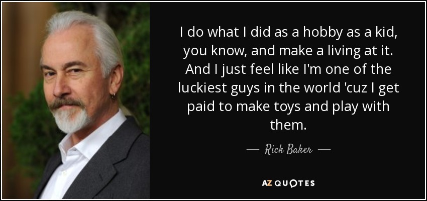 I do what I did as a hobby as a kid, you know, and make a living at it. And I just feel like I'm one of the luckiest guys in the world 'cuz I get paid to make toys and play with them. - Rick Baker