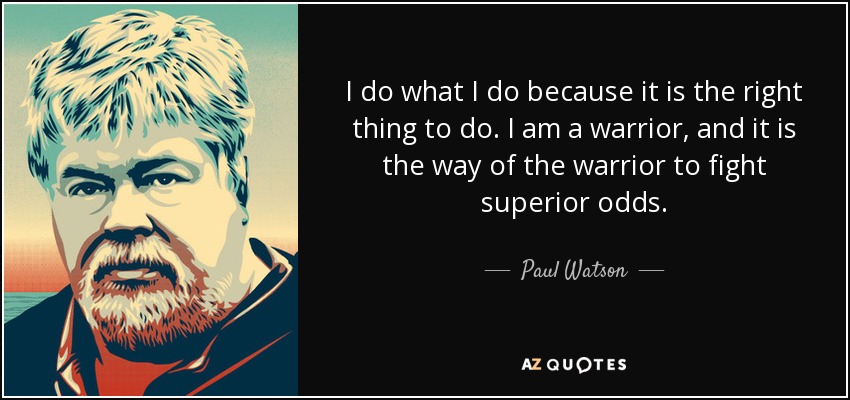 I do what I do because it is the right thing to do. I am a warrior, and it is the way of the warrior to fight superior odds. - Paul Watson