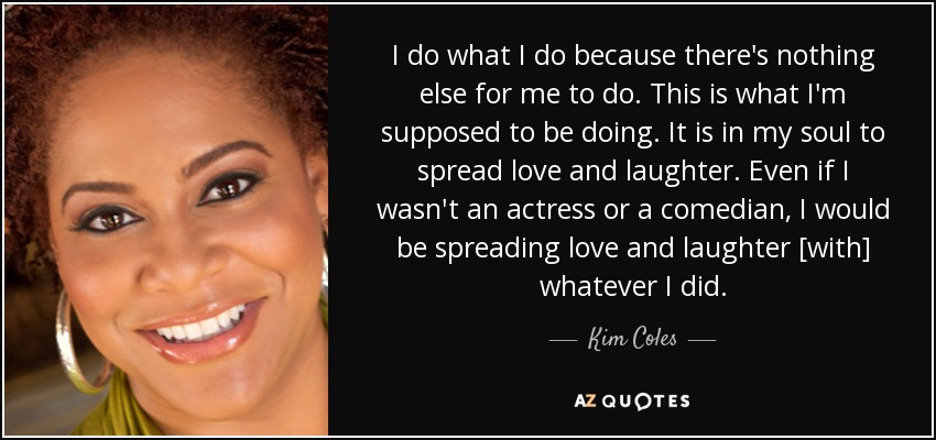 I do what I do because there's nothing else for me to do. This is what I'm supposed to be doing. It is in my soul to spread love and laughter. Even if I wasn't an actress or a comedian, I would be spreading love and laughter [with] whatever I did. - Kim Coles