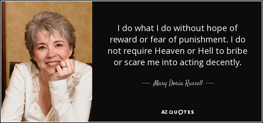 I do what I do without hope of reward or fear of punishment. I do not require Heaven or Hell to bribe or scare me into acting decently. - Mary Doria Russell