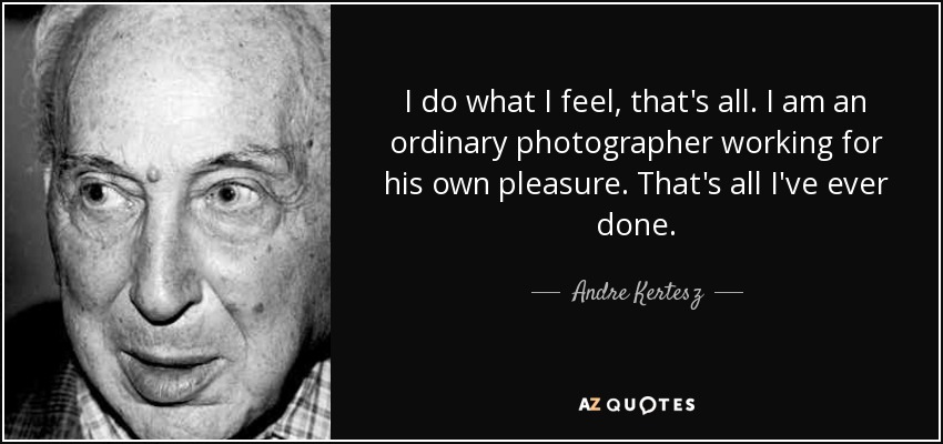 I do what I feel, that's all. I am an ordinary photographer working for his own pleasure. That's all I've ever done. - Andre Kertesz