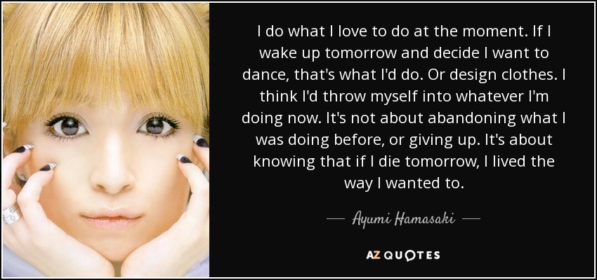 I do what I love to do at the moment. If I wake up tomorrow and decide I want to dance, that's what I'd do. Or design clothes. I think I'd throw myself into whatever I'm doing now. It's not about abandoning what I was doing before, or giving up. It's about knowing that if I die tomorrow, I lived the way I wanted to. - Ayumi Hamasaki