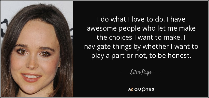 I do what I love to do. I have awesome people who let me make the choices I want to make. I navigate things by whether I want to play a part or not, to be honest. - Ellen Page