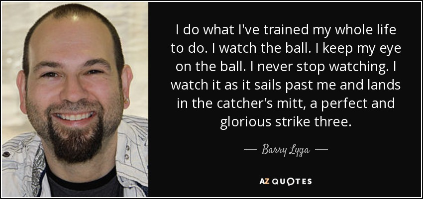 I do what I've trained my whole life to do. I watch the ball. I keep my eye on the ball. I never stop watching. I watch it as it sails past me and lands in the catcher's mitt, a perfect and glorious strike three. - Barry Lyga