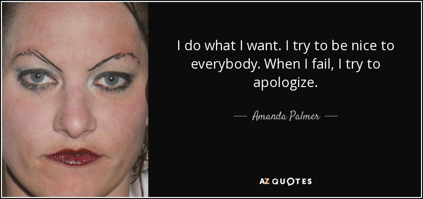 I do what I want. I try to be nice to everybody. When I fail, I try to apologize. - Amanda Palmer