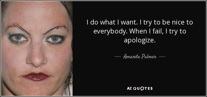 I do what I want. I try to be nice to everybody. When I fail, I try to apologize. - Amanda Palmer