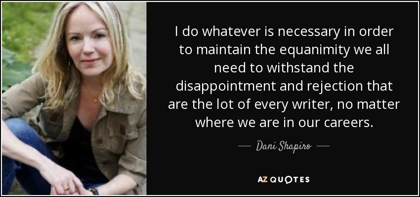 I do whatever is necessary in order to maintain the equanimity we all need to withstand the disappointment and rejection that are the lot of every writer, no matter where we are in our careers. - Dani Shapiro