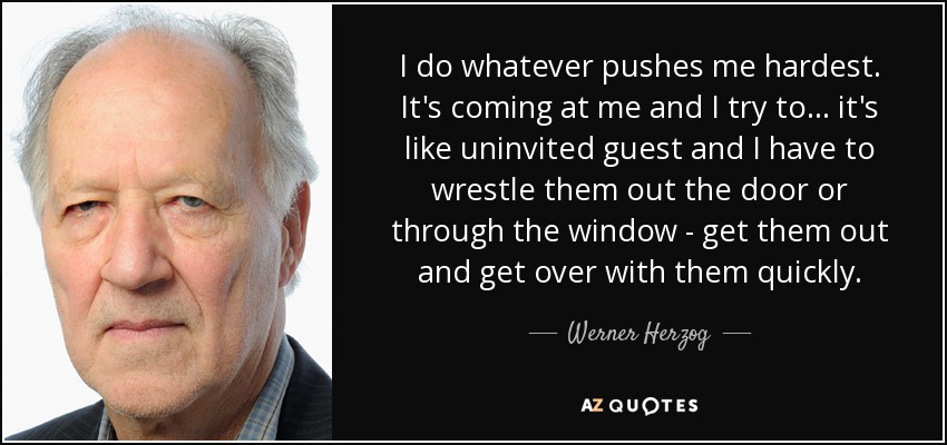 I do whatever pushes me hardest. It's coming at me and I try to... it's like uninvited guest and I have to wrestle them out the door or through the window - get them out and get over with them quickly. - Werner Herzog