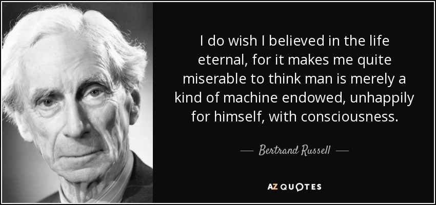 I do wish I believed in the life eternal, for it makes me quite miserable to think man is merely a kind of machine endowed, unhappily for himself, with consciousness. - Bertrand Russell