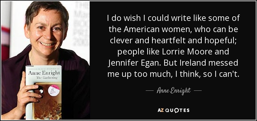 I do wish I could write like some of the American women, who can be clever and heartfelt and hopeful; people like Lorrie Moore and Jennifer Egan. But Ireland messed me up too much, I think, so I can't. - Anne Enright