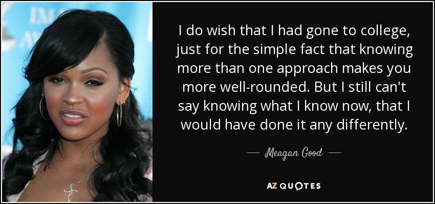 I do wish that I had gone to college, just for the simple fact that knowing more than one approach makes you more well-rounded. But I still can't say knowing what I know now, that I would have done it any differently. - Meagan Good