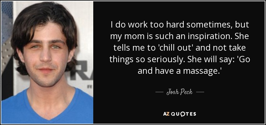 I do work too hard sometimes, but my mom is such an inspiration. She tells me to 'chill out' and not take things so seriously. She will say: 'Go and have a massage.' - Josh Peck