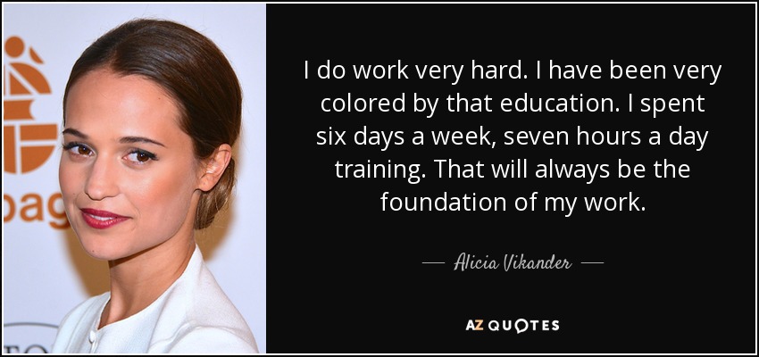 I do work very hard. I have been very colored by that education. I spent six days a week, seven hours a day training. That will always be the foundation of my work. - Alicia Vikander