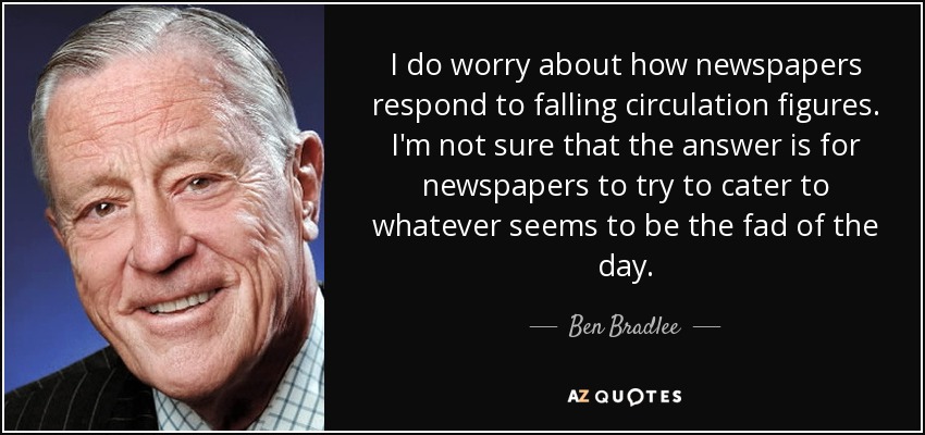 I do worry about how newspapers respond to falling circulation figures. I'm not sure that the answer is for newspapers to try to cater to whatever seems to be the fad of the day. - Ben Bradlee