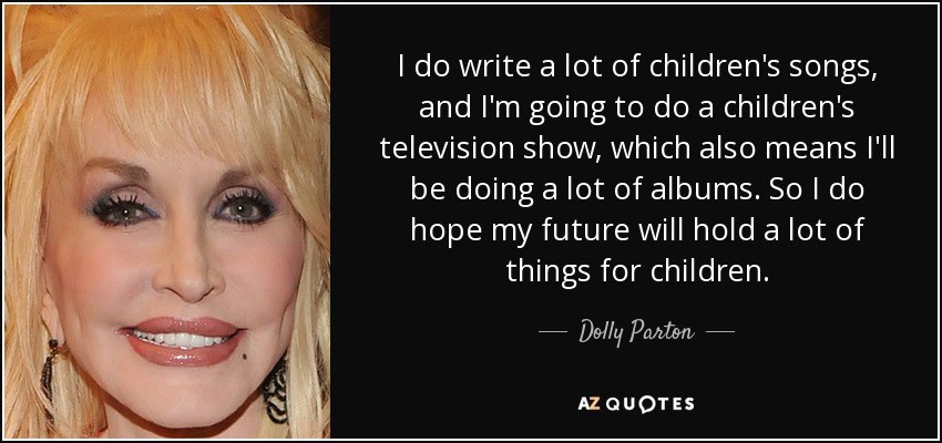 I do write a lot of children's songs, and I'm going to do a children's television show, which also means I'll be doing a lot of albums. So I do hope my future will hold a lot of things for children. - Dolly Parton