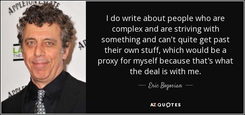 I do write about people who are complex and are striving with something and can't quite get past their own stuff, which would be a proxy for myself because that's what the deal is with me. - Eric Bogosian
