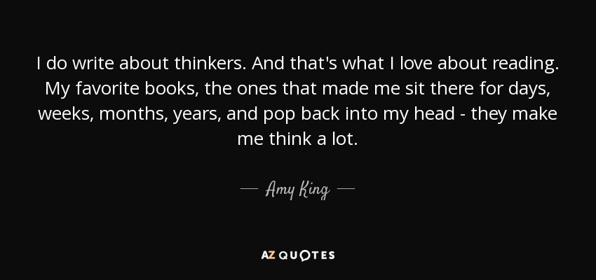 I do write about thinkers. And that's what I love about reading. My favorite books, the ones that made me sit there for days, weeks, months, years, and pop back into my head - they make me think a lot. - Amy King