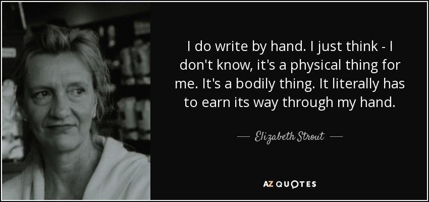 I do write by hand. I just think - I don't know, it's a physical thing for me. It's a bodily thing. It literally has to earn its way through my hand. - Elizabeth Strout