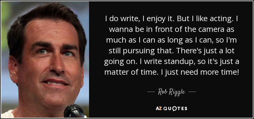 I do write, I enjoy it. But I like acting. I wanna be in front of the camera as much as I can as long as I can, so I'm still pursuing that. There's just a lot going on. I write standup, so it's just a matter of time. I just need more time! - Rob Riggle