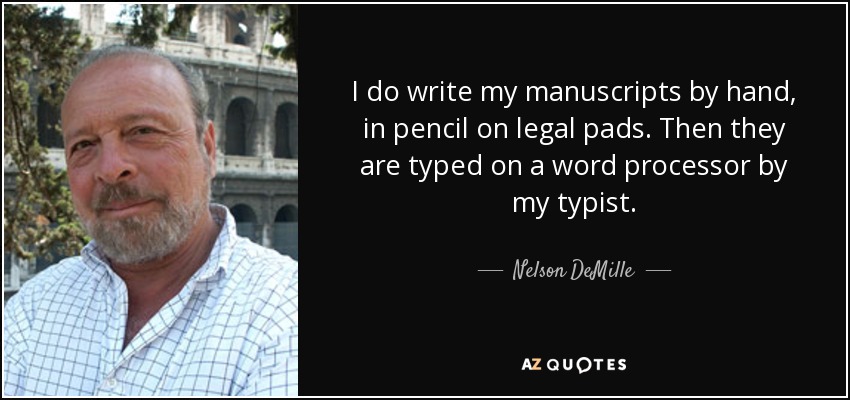 I do write my manuscripts by hand, in pencil on legal pads. Then they are typed on a word processor by my typist. - Nelson DeMille