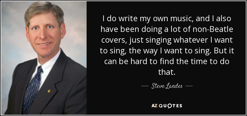 I do write my own music, and I also have been doing a lot of non-Beatle covers, just singing whatever I want to sing, the way I want to sing. But it can be hard to find the time to do that. - Steve Landes